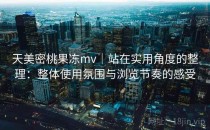 天美密桃果冻mv｜站在实用角度的整理：整体使用氛围与浏览节奏的感受
