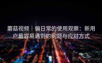 蘑菇视频｜偏日常的使用观察：新用户最容易遇到的问题与应对方式