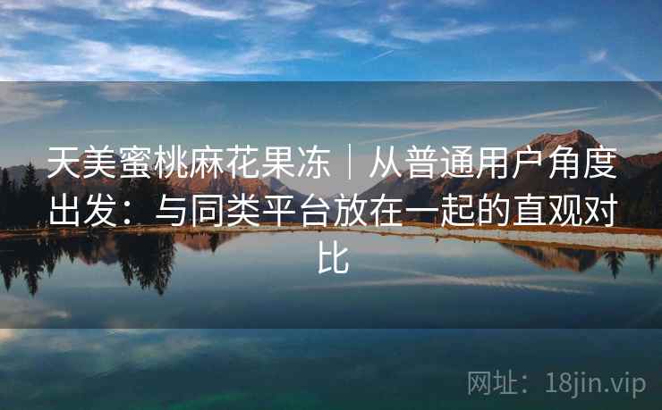 天美蜜桃麻花果冻|从普通用户角度出发:与同类平台放在一起的直观对比 第2张 天美蜜桃麻花果冻|从普通用户角度出发:与同类平台放在一起的直观对比 第2张