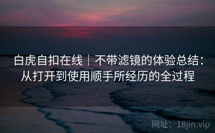 白虎自扣在线|不带滤镜的体验总结:从打开到使用顺手所经历的全过程 第1张 白虎自扣在线|不带滤镜的体验总结:从打开到使用顺手所经历的全过程 第1张