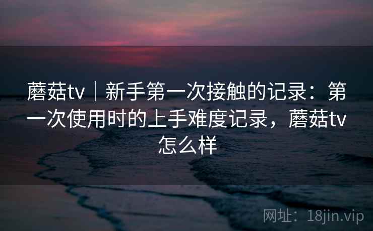 蘑菇tv｜新手第一次接触的记录：第一次使用时的上手难度记录，蘑菇tv怎么样  第2张