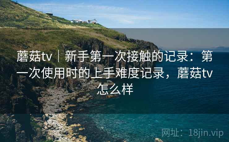 蘑菇tv｜新手第一次接触的记录：第一次使用时的上手难度记录，蘑菇tv怎么样  第1张