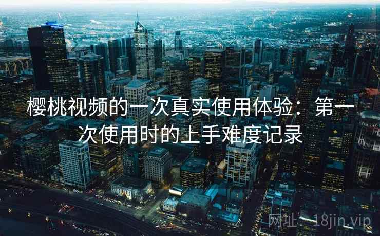 樱桃视频的一次真实使用体验：第一次使用时的上手难度记录  第1张