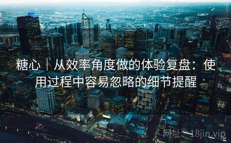 糖心｜从效率角度做的体验复盘：使用过程中容易忽略的细节提醒  第2张