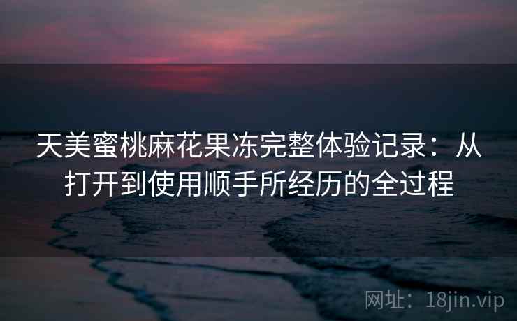 天美蜜桃麻花果冻完整体验记录：从打开到使用顺手所经历的全过程  第2张