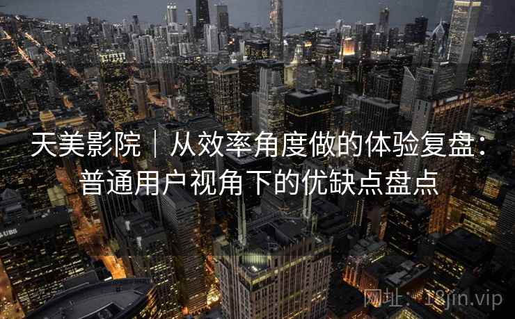 天美影院｜从效率角度做的体验复盘：普通用户视角下的优缺点盘点  第1张