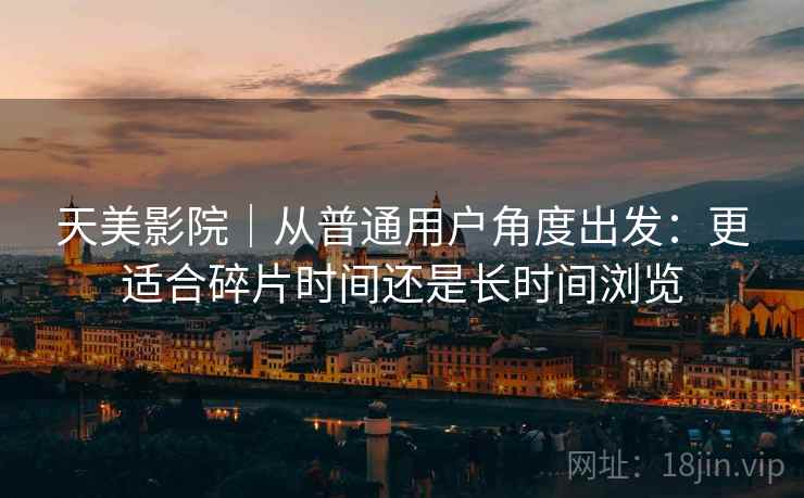 天美影院|从普通用户角度出发:更适合碎片时间还是长时间浏览 第1张 天美影院|从普通用户角度出发:更适合碎片时间还是长时间浏览 第1张