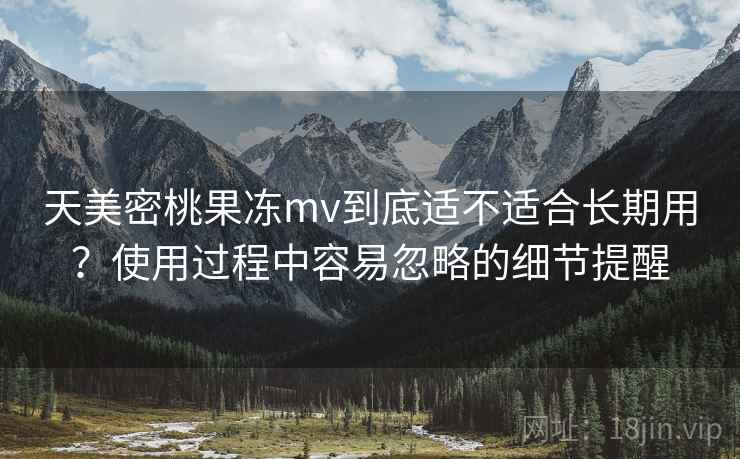 天美密桃果冻mv到底适不适合长期用?使用过程中容易忽略的细节提醒 第2张 天美密桃果冻mv到底适不适合长期用?使用过程中容易忽略的细节提醒 第2张