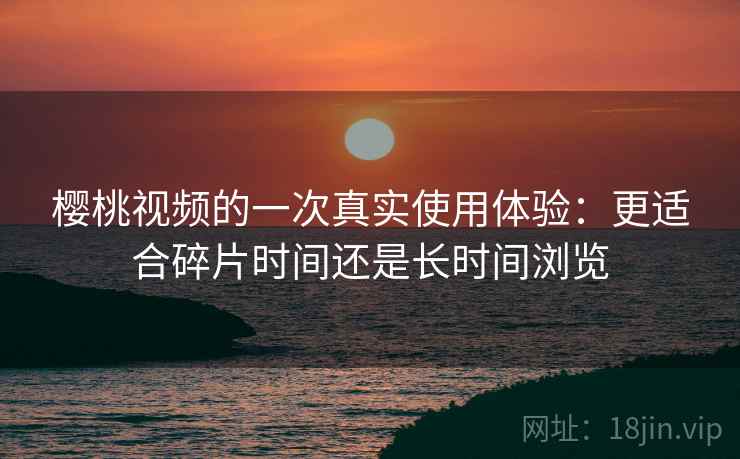 樱桃视频的一次真实使用体验：更适合碎片时间还是长时间浏览  第2张