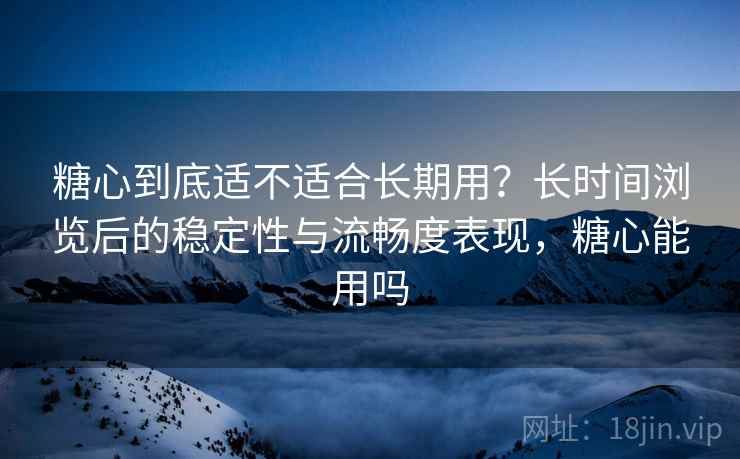 糖心到底适不适合长期用？长时间浏览后的稳定性与流畅度表现，糖心能用吗  第1张