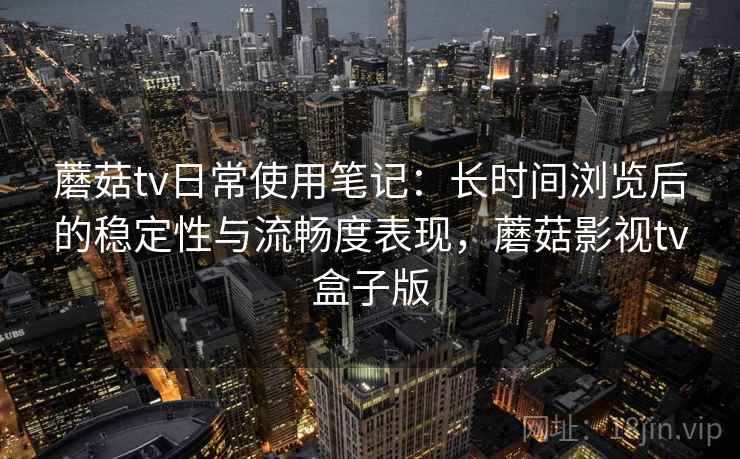 蘑菇tv日常使用笔记：长时间浏览后的稳定性与流畅度表现，蘑菇影视tv盒子版  第2张