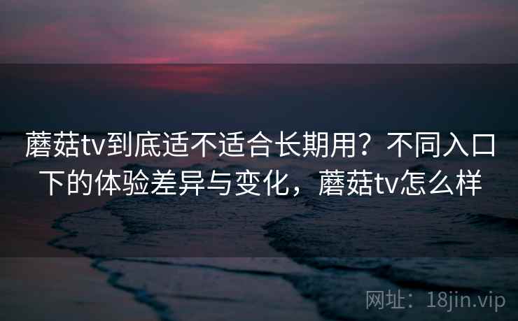 蘑菇tv到底适不适合长期用？不同入口下的体验差异与变化，蘑菇tv怎么样  第2张