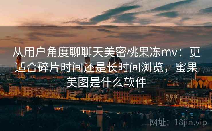 从用户角度聊聊天美密桃果冻mv：更适合碎片时间还是长时间浏览，蜜果美图是什么软件  第2张