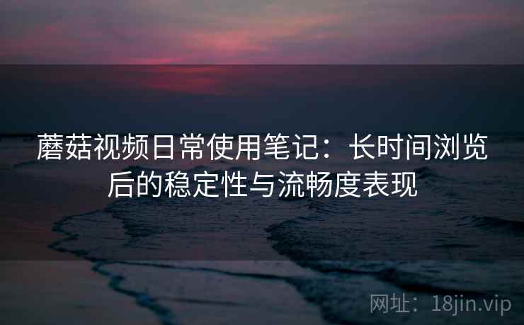 蘑菇视频日常使用笔记：长时间浏览后的稳定性与流畅度表现  第1张