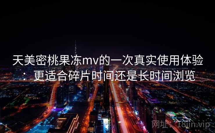 天美密桃果冻mv的一次真实使用体验：更适合碎片时间还是长时间浏览  第1张