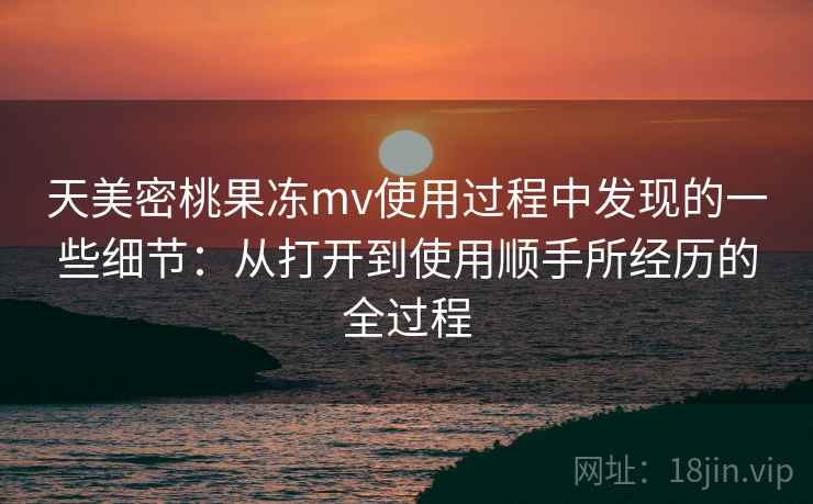 天美密桃果冻mv使用过程中发现的一些细节：从打开到使用顺手所经历的全过程  第1张