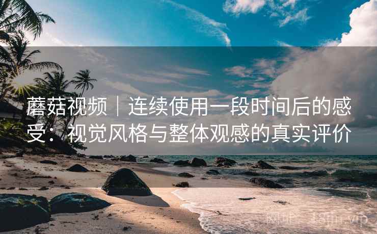 蘑菇视频｜连续使用一段时间后的感受：视觉风格与整体观感的真实评价  第1张