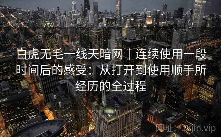 白虎无毛一线天暗网｜连续使用一段时间后的感受：从打开到使用顺手所经历的全过程  第1张