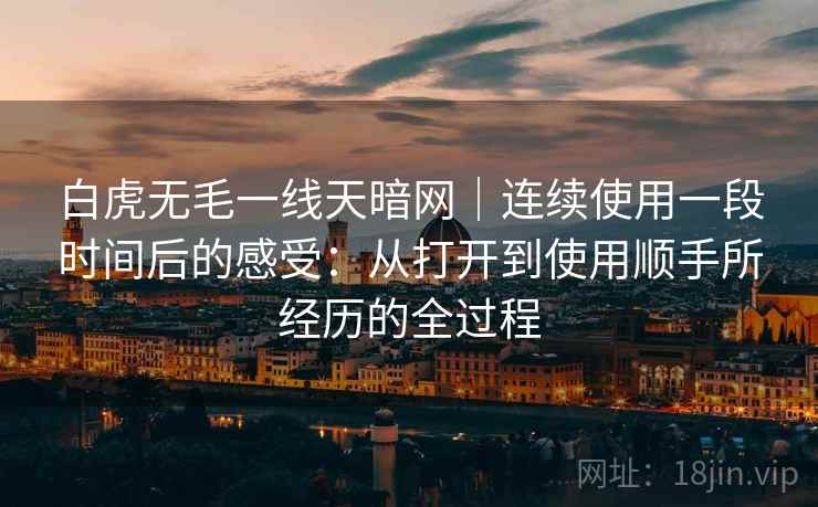 白虎无毛一线天暗网｜连续使用一段时间后的感受：从打开到使用顺手所经历的全过程  第2张