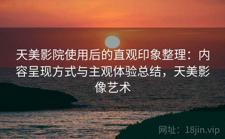 天美影院使用后的直观印象整理：内容呈现方式与主观体验总结，天美影像艺术  第2张