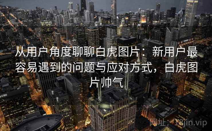 从用户角度聊聊白虎图片：新用户最容易遇到的问题与应对方式，白虎图片帅气  第2张