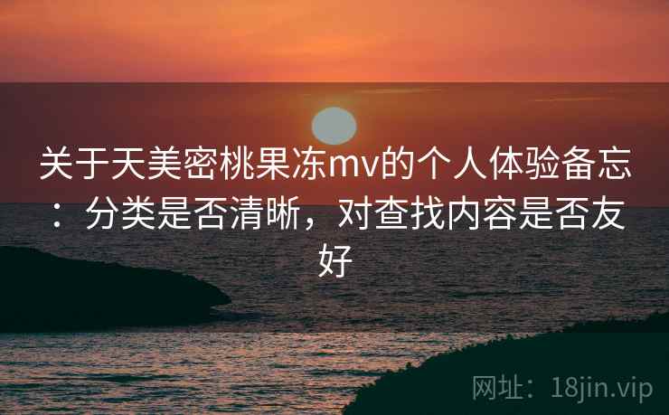 关于天美密桃果冻mv的个人体验备忘：分类是否清晰，对查找内容是否友好  第2张