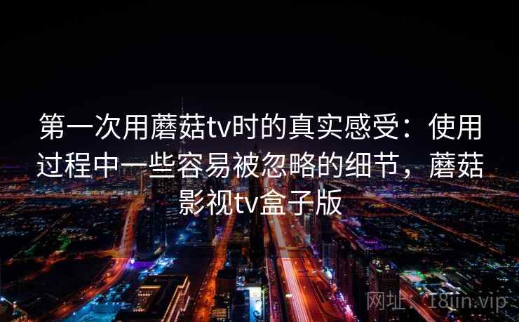 第一次用蘑菇tv时的真实感受：使用过程中一些容易被忽略的细节，蘑菇影视tv盒子版  第1张