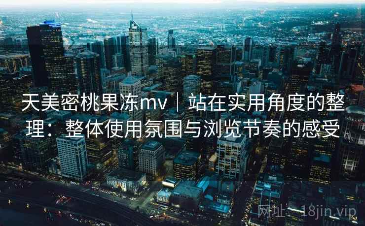 天美密桃果冻mv｜站在实用角度的整理：整体使用氛围与浏览节奏的感受  第1张