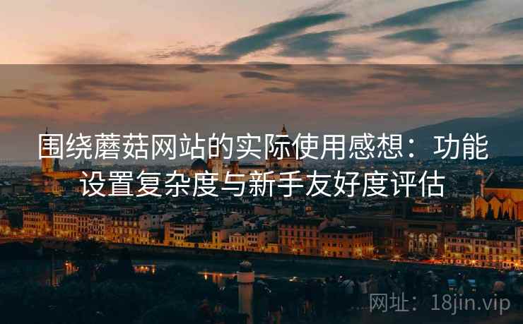 围绕蘑菇网站的实际使用感想：功能设置复杂度与新手友好度评估  第1张