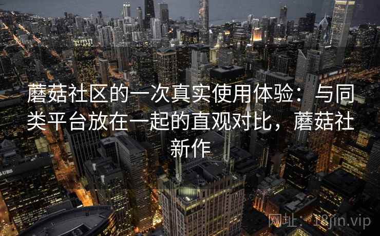 蘑菇社区的一次真实使用体验：与同类平台放在一起的直观对比，蘑菇社新作  第1张