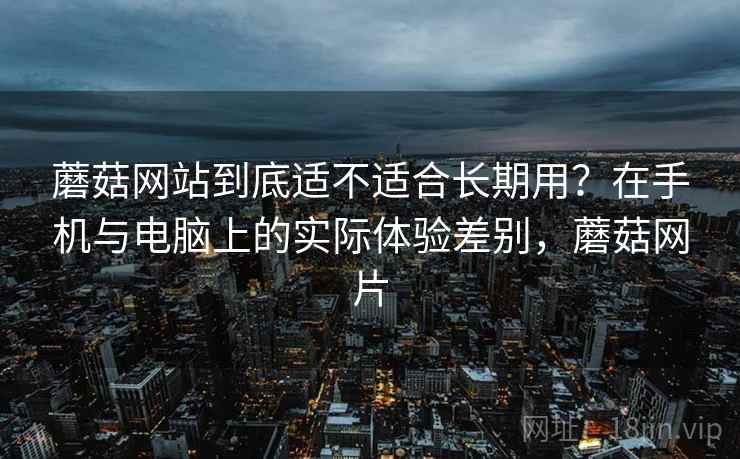 蘑菇网站到底适不适合长期用？在手机与电脑上的实际体验差别，蘑菇网片  第2张