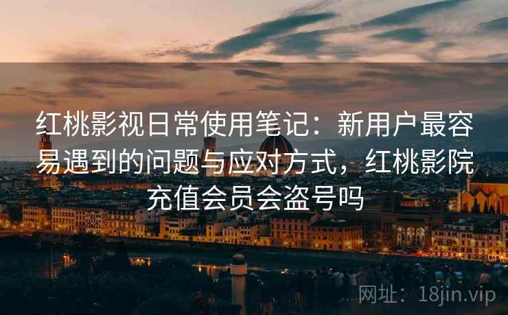 红桃影视日常使用笔记：新用户最容易遇到的问题与应对方式，红桃影院充值会员会盗号吗  第1张