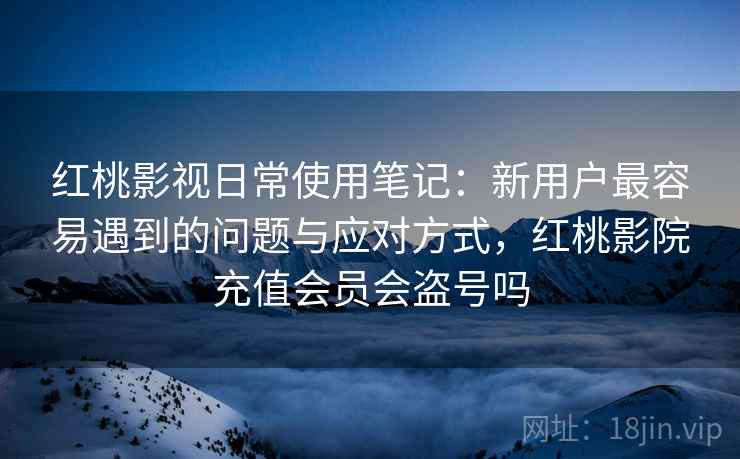 红桃影视日常使用笔记：新用户最容易遇到的问题与应对方式，红桃影院充值会员会盗号吗  第2张