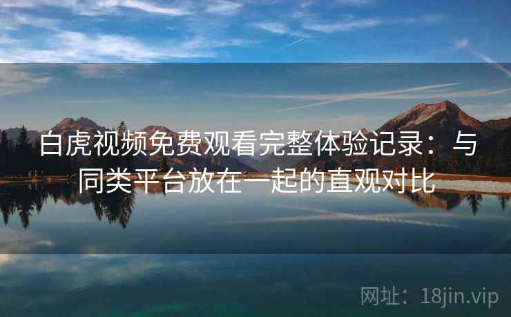 白虎视频免费观看完整体验记录：与同类平台放在一起的直观对比  第1张