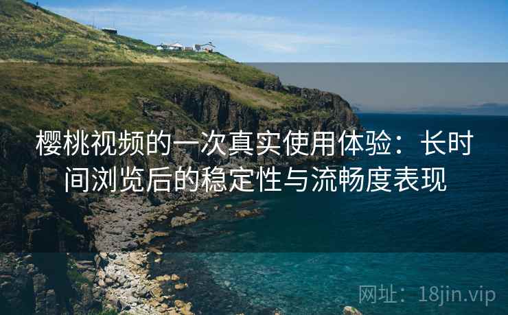 樱桃视频的一次真实使用体验：长时间浏览后的稳定性与流畅度表现  第1张